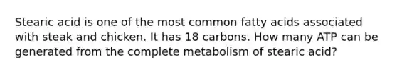 Stearic acid is one of the most common fatty acids associated with steak and chicken. It has 18 carbons. How many ATP can be generated from the complete metabolism of stearic acid?