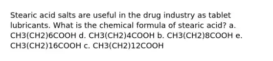 Stearic acid salts are useful in the drug industry as tablet lubricants. What is the chemical formula of stearic acid? a. CH3(CH2)6COOH d. CH3(CH2)4COOH b. CH3(CH2)8COOH e. CH3(CH2)16COOH c. CH3(CH2)12COOH