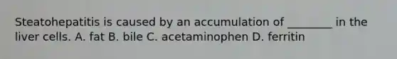 Steatohepatitis is caused by an accumulation of ________ in the liver cells. A. fat B. bile C. acetaminophen D. ferritin