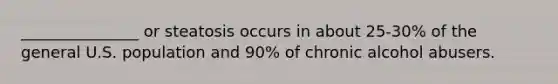 _______________ or steatosis occurs in about 25-30% of the general U.S. population and 90% of chronic alcohol abusers.