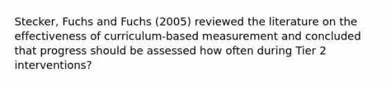 Stecker, Fuchs and Fuchs (2005) reviewed the literature on the effectiveness of curriculum-based measurement and concluded that progress should be assessed how often during Tier 2 interventions?