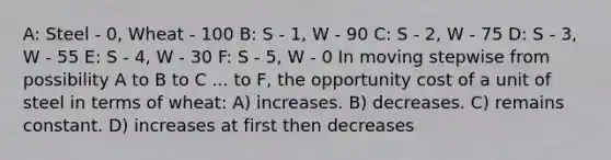 A: Steel - 0, Wheat - 100 B: S - 1, W - 90 C: S - 2, W - 75 D: S - 3, W - 55 E: S - 4, W - 30 F: S - 5, W - 0 In moving stepwise from possibility A to B to C ... to F, the opportunity cost of a unit of steel in terms of wheat: A) increases. B) decreases. C) remains constant. D) increases at first then decreases