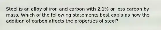 Steel is an alloy of iron and carbon with 2.1% or less carbon by mass. Which of the following statements best explains how the addition of carbon affects the properties of steel?