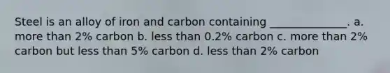 Steel is an alloy of iron and carbon containing ______________. a. more than 2% carbon b. less than 0.2% carbon c. more than 2% carbon but less than 5% carbon d. less than 2% carbon