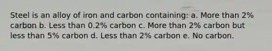 Steel is an alloy of iron and carbon containing: a. More than 2% carbon b. Less than 0.2% carbon c. More than 2% carbon but less than 5% carbon d. Less than 2% carbon e. No carbon.