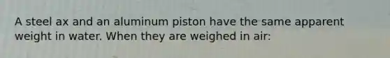 A steel ax and an aluminum piston have the same apparent weight in water. When they are weighed in air: