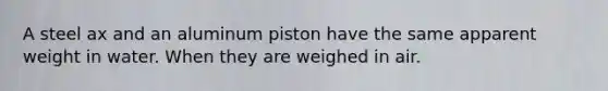 A steel ax and an aluminum piston have the same apparent weight in water. When they are weighed in air.