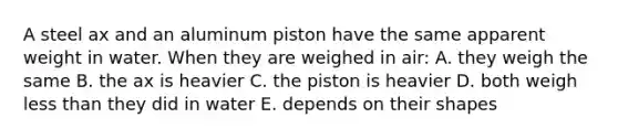 A steel ax and an aluminum piston have the same apparent weight in water. When they are weighed in air: A. they weigh the same B. the ax is heavier C. the piston is heavier D. both weigh less than they did in water E. depends on their shapes