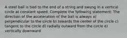 A steel ball is tied to the end of a string and swung in a vertical circle at constant speed. Complete the following statement: The direction of the acceleration of the ball is always a) perpendicular to the circle b) towards the center of the circle c) tangent to the circle d) radially outward from the circle e) vertically downward