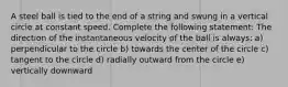 A steel ball is tied to the end of a string and swung in a vertical circle at constant speed. Complete the following statement: The direction of the instantaneous velocity of the ball is always: a) perpendicular to the circle b) towards the center of the circle c) tangent to the circle d) radially outward from the circle e) vertically downward