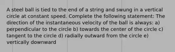 A steel ball is tied to the end of a string and swung in a vertical circle at constant speed. Complete the following statement: The direction of the instantaneous velocity of the ball is always: a) perpendicular to the circle b) towards the center of the circle c) tangent to the circle d) radially outward from the circle e) vertically downward