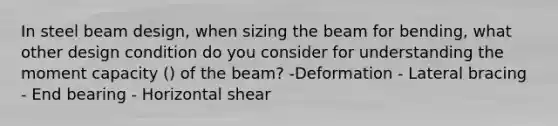 In steel beam design, when sizing the beam for bending, what other design condition do you consider for understanding the moment capacity () of the beam? -Deformation - Lateral bracing - End bearing - Horizontal shear