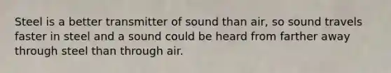 Steel is a better transmitter of sound than air, so sound travels faster in steel and a sound could be heard from farther away through steel than through air.