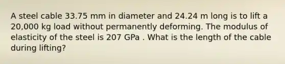 A steel cable 33.75 mm in diameter and 24.24 m long is to lift a 20,000 kg load without permanently deforming. The modulus of elasticity of the steel is 207 GPa . What is the length of the cable during lifting?