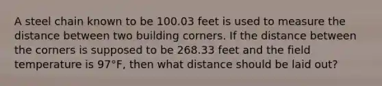 A steel chain known to be 100.03 feet is used to measure the distance between two building corners. If the distance between the corners is supposed to be 268.33 feet and the field temperature is 97°F, then what distance should be laid out?