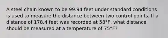 A steel chain known to be 99.94 feet under standard conditions is used to measure the distance between two control points. If a distance of 178.4 feet was recorded at 58°F, what distance should be measured at a temperature of 75°F?