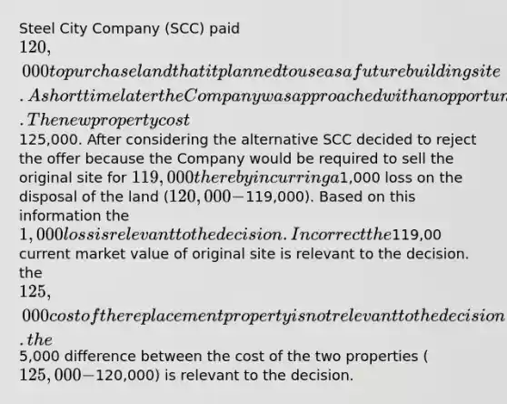 Steel City Company (SCC) paid 120,000 to purchase land that it planned to use as a future building site. A short time later the Company was approached with an opportunity to purchase a better property. The new property cost125,000. After considering the alternative SCC decided to reject the offer because the Company would be required to sell the original site for 119,000 thereby incurring a1,000 loss on the disposal of the land (120,000 −119,000). Based on this information the 1,000 loss is relevant to the decision. Incorrect the119,00 current market value of original site is relevant to the decision. the 125,000 cost of the replacement property is not relevant to the decision. the5,000 difference between the cost of the two properties (125,000 −120,000) is relevant to the decision.