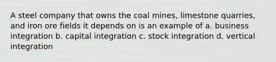 A steel company that owns the coal mines, limestone quarries, and iron ore fields it depends on is an example of a. business integration b. capital integration c. stock integration d. vertical integration