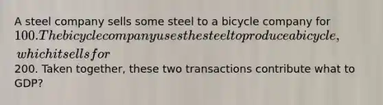 A steel company sells some steel to a bicycle company for 100. The bicycle company uses the steel to produce a bicycle, which it sells for200. Taken together, these two transactions contribute what to GDP?