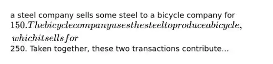 a steel company sells some steel to a bicycle company for 150. The bicycle company uses the steel to produce a bicycle, which it sells for250. Taken together, these two transactions contribute...