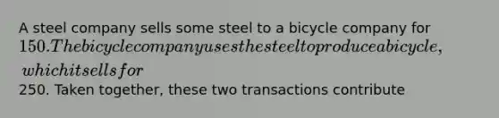 A steel company sells some steel to a bicycle company for 150. The bicycle company uses the steel to produce a bicycle, which it sells for250. Taken together, these two transactions contribute