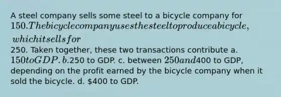 A steel company sells some steel to a bicycle company for 150. The bicycle company uses the steel to produce a bicycle, which it sells for250. Taken together, these two transactions contribute a. 150 to GDP. b.250 to GDP. c. between 250 and400 to GDP, depending on the profit earned by the bicycle company when it sold the bicycle. d. 400 to GDP.