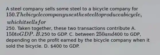 A steel company sells some steel to a bicycle company for 150. The bicycle company uses the steel to produce a bicycle, which it sells for250. Taken together, these two transactions contribute A. 150 to GDP. B.250 to GDP. C. between 250 and400 to GDP, depending on the profit earned by the bicycle company when it sold the bicycle. D. 400 to GDP.