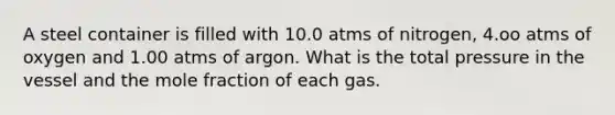 A steel container is filled with 10.0 atms of nitrogen, 4.oo atms of oxygen and 1.00 atms of argon. What is the total pressure in the vessel and the mole fraction of each gas.