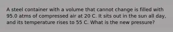 A steel container with a volume that cannot change is filled with 95.0 atms of compressed air at 20 C. It sits out in the sun all day, and its temperature rises to 55 C. What is the new pressure?