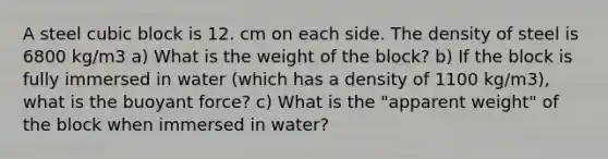 A steel cubic block is 12. cm on each side. The density of steel is 6800 kg/m3 a) What is the weight of the block? b) If the block is fully immersed in water (which has a density of 1100 kg/m3), what is the buoyant force? c) What is the "apparent weight" of the block when immersed in water?