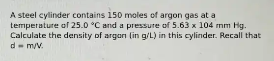 A steel cylinder contains 150 moles of argon gas at a temperature of 25.0 °C and a pressure of 5.63 x 104 mm Hg. Calculate the density of argon (in g/L) in this cylinder. Recall that d = m/V.