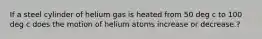 If a steel cylinder of helium gas is heated from 50 deg c to 100 deg c does the motion of helium atoms increase or decrease.?