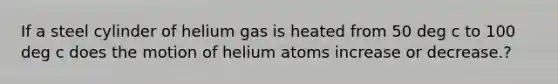 If a steel cylinder of helium gas is heated from 50 deg c to 100 deg c does the motion of helium atoms increase or decrease.?