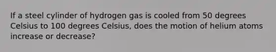 If a steel cylinder of hydrogen gas is cooled from 50 degrees Celsius to 100 degrees Celsius, does the motion of helium atoms increase or decrease?