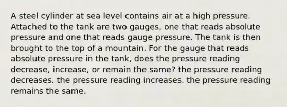 A steel cylinder at sea level contains air at a high pressure. Attached to the tank are two gauges, one that reads absolute pressure and one that reads gauge pressure. The tank is then brought to the top of a mountain. For the gauge that reads absolute pressure in the tank, does the pressure reading decrease, increase, or remain the same? the pressure reading decreases. the pressure reading increases. the pressure reading remains the same.