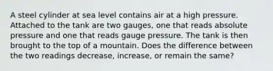 A steel cylinder at sea level contains air at a high pressure. Attached to the tank are two gauges, one that reads absolute pressure and one that reads gauge pressure. The tank is then brought to the top of a mountain. Does the difference between the two readings decrease, increase, or remain the same?