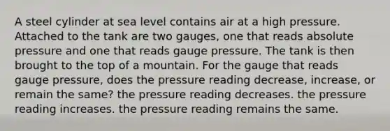 A steel cylinder at sea level contains air at a high pressure. Attached to the tank are two gauges, one that reads absolute pressure and one that reads gauge pressure. The tank is then brought to the top of a mountain. For the gauge that reads gauge pressure, does the pressure reading decrease, increase, or remain the same? the pressure reading decreases. the pressure reading increases. the pressure reading remains the same.