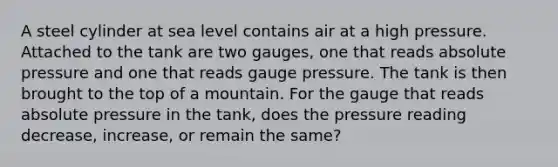 A steel cylinder at sea level contains air at a high pressure. Attached to the tank are two gauges, one that reads absolute pressure and one that reads gauge pressure. The tank is then brought to the top of a mountain. For the gauge that reads absolute pressure in the tank, does the pressure reading decrease, increase, or remain the same?