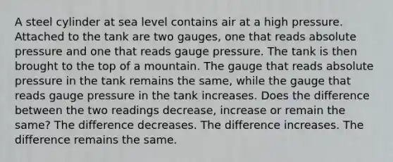 A steel cylinder at sea level contains air at a high pressure. Attached to the tank are two gauges, one that reads absolute pressure and one that reads gauge pressure. The tank is then brought to the top of a mountain. The gauge that reads absolute pressure in the tank remains the same, while the gauge that reads gauge pressure in the tank increases. Does the difference between the two readings decrease, increase or remain the same? The difference decreases. The difference increases. The difference remains the same.