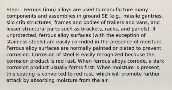 Steel - Ferrous (iron) alloys are used to manufacture many components and assemblies in ground SE (e.g., missile gantries, silo crib structures, frames and bodies of trailers and vans, and lesser structural parts such as brackets, racks, and panels). If unprotected, ferrous alloy surfaces (with the exception of stainless steels) are easily corroded in the presence of moisture. Ferrous alloy surfaces are normally painted or plated to prevent corrosion. Corrosion of steel is easily recognized because the corrosion product is red rust. When ferrous alloys corrode, a dark corrosion product usually forms first. When moisture is present, this coating is converted to red rust, which will promote further attack by absorbing moisture from the air.