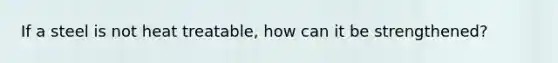 If a steel is not heat treatable, how can it be strengthened?