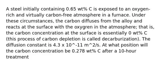 A steel initially containing 0.65 wt% C is exposed to an oxygen-rich and virtually carbon-free atmosphere in a furnace. Under these circumstances, the carbon diffuses from the alloy and reacts at the surface with the oxygren in the atmosphere; that is, the carbon concentration at the surface is essentially 0 wt% C (this process of carbon depletion is called decarburization). The diffusion constant is 4.3 x 10^-11 m^2/s. At what position will the carbon concentration be 0.278 wt% C after a 10-hour treatment