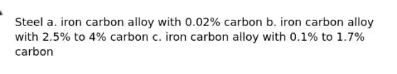 Steel a. iron carbon alloy with 0.02% carbon b. iron carbon alloy with 2.5% to 4% carbon c. iron carbon alloy with 0.1% to 1.7% carbon