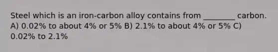 Steel which is an iron-carbon alloy contains from ________ carbon. A) 0.02% to about 4% or 5% B) 2.1% to about 4% or 5% C) 0.02% to 2.1%