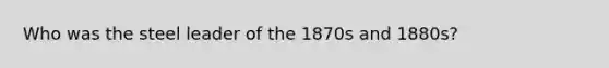 Who was the steel leader of the 1870s and 1880s?