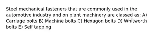 Steel mechanical fasteners that are commonly used in the automotive industry and on plant machinery are classed as: A) Carriage bolts B) Machine bolts C) Hexagon bolts D) Whitworth bolts E) Self tapping