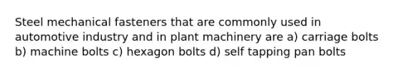 Steel mechanical fasteners that are commonly used in automotive industry and in plant machinery are a) carriage bolts b) machine bolts c) hexagon bolts d) self tapping pan bolts