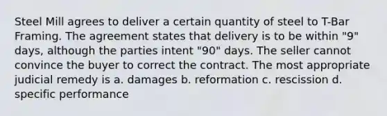 Steel Mill agrees to deliver a certain quantity of steel to T-Bar Framing. The agreement states that delivery is to be within "9" days, although the parties intent "90" days. The seller cannot convince the buyer to correct the contract. The most appropriate judicial remedy is a. damages b. reformation c. rescission d. specific performance