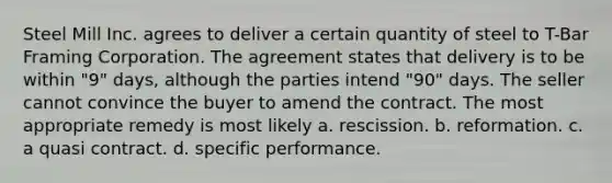 Steel Mill Inc. agrees to deliver a certain quantity of steel to T-Bar Framing Corporation. The agreement states that delivery is to be within "9" days, although the parties intend "90" days. The seller cannot convince the buyer to amend the contract. The most appropriate remedy is most likely a. rescission. b. reformation. c. a quasi contract. d. specific performance.