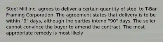 Steel Mill Inc. agrees to deliver a certain quantity of steel to T-Bar Framing Corporation. The agreement states that delivery is to be within "9" days, although the parties intend "90" days. The seller cannot convince the buyer to amend the contract. The most appropriate remedy is most likely